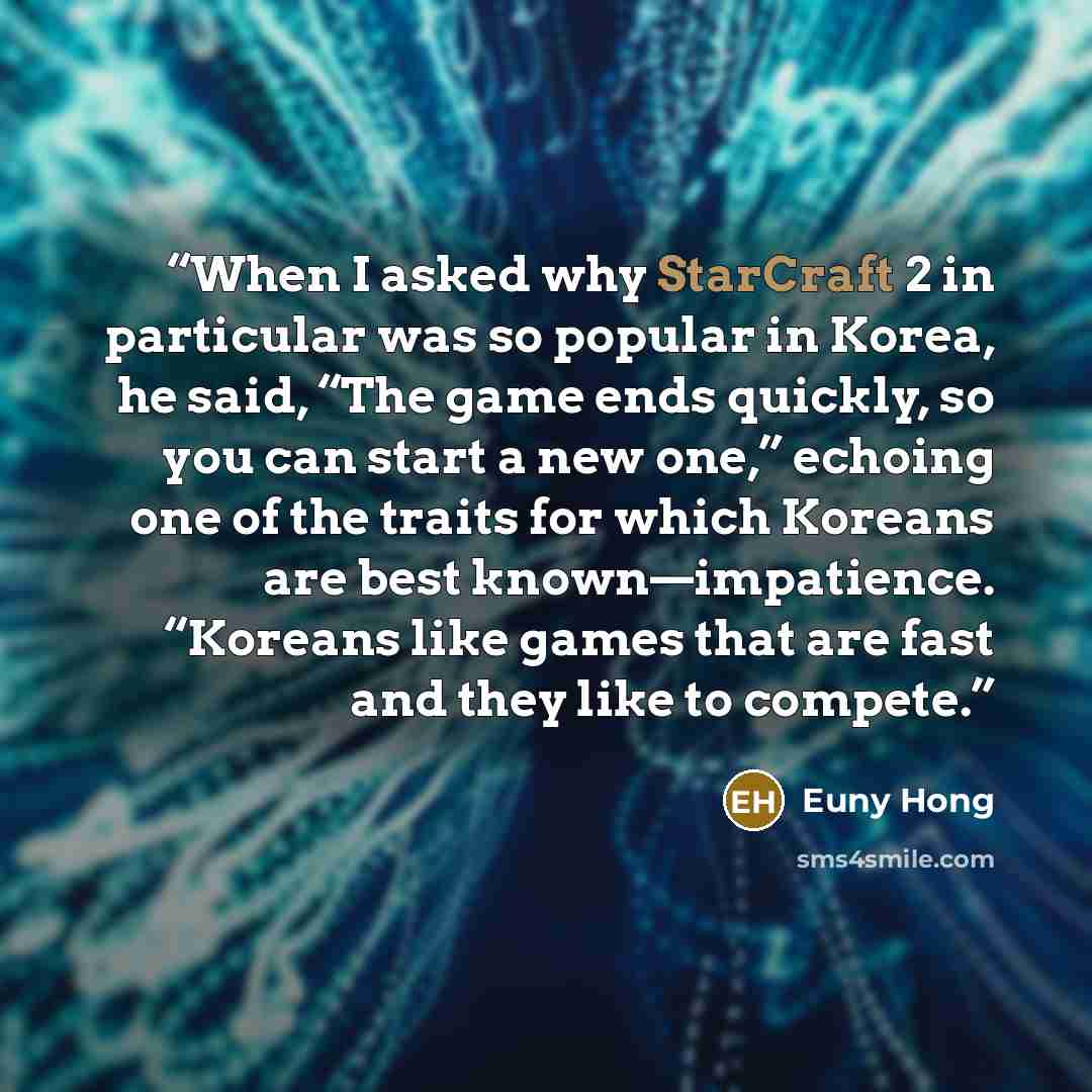 “When I asked why StarCraft 2 in particular was so popular in Korea, he said, “The game ends quickly, so you can start a new one,” echoing one of the traits for which Koreans are best known—impatience. “Koreans like games that are fast and they like to compete.” quote by Euny Hong