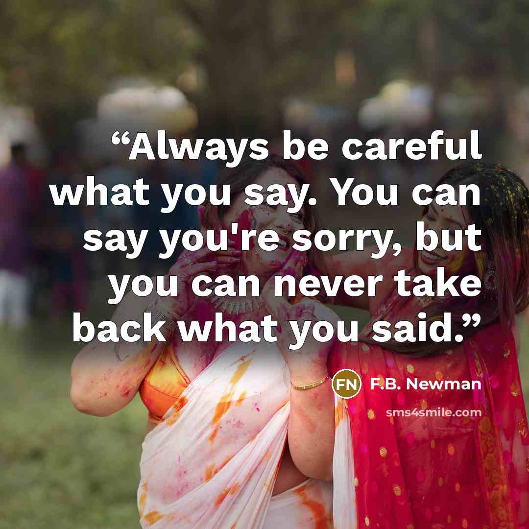 “Always be careful what you say. You can say you're sorry, but you can never take back what you said.” quote by F.B. Newman
