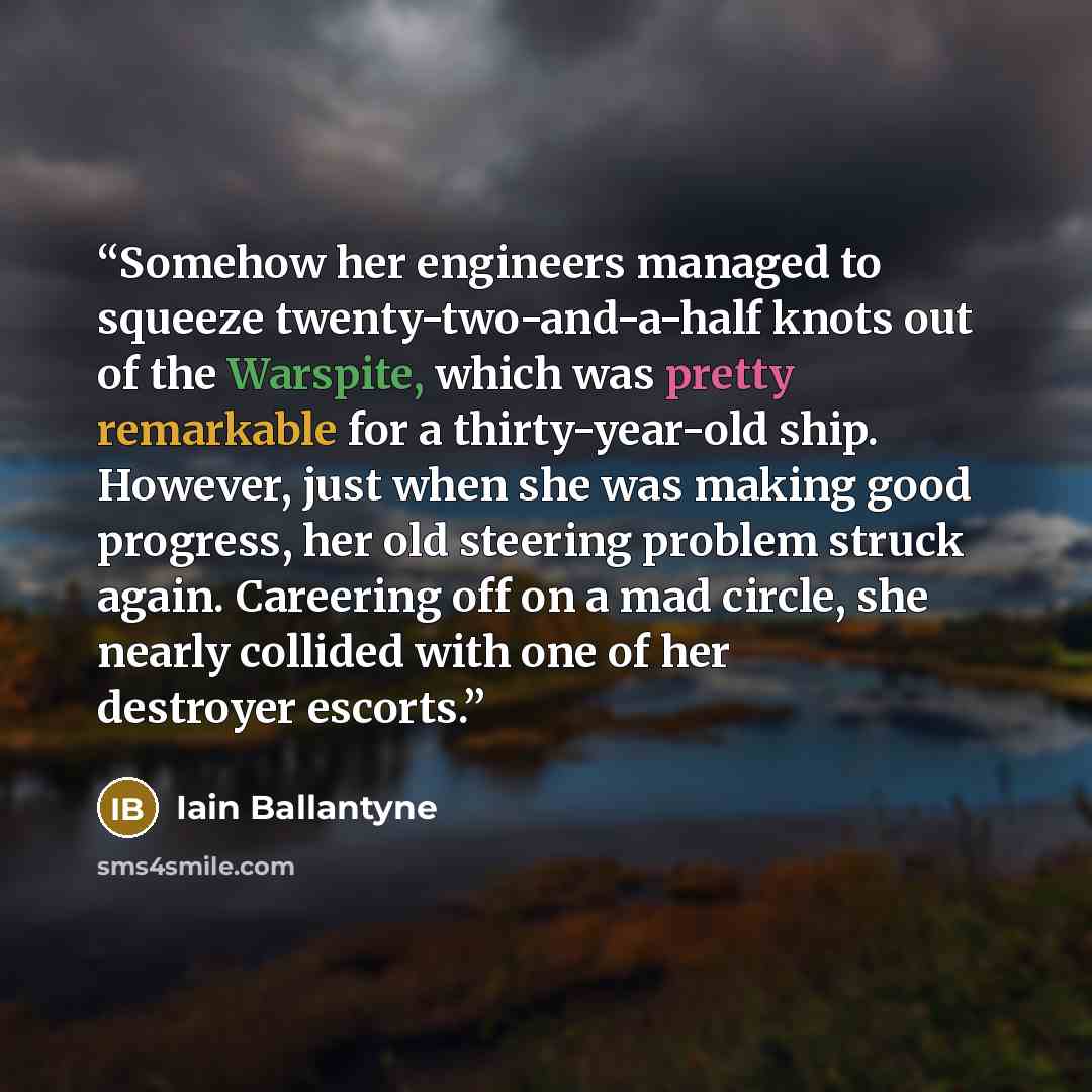 “Somehow her engineers managed to squeeze twenty-two-and-a-half knots out of the Warspite, which was pretty remarkable for a thirty-year-old ship. However, just when she was making good progress, her old steering problem struck again. Careering off on a mad circle, she nearly collided with one of…” quote by Iain Ballantyne