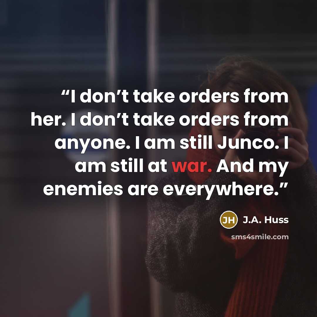 “I don’t take orders from her. I don’t take orders from anyone. I am still Junco. I am still at war. And my enemies are everywhere.” quote by J.A. Huss