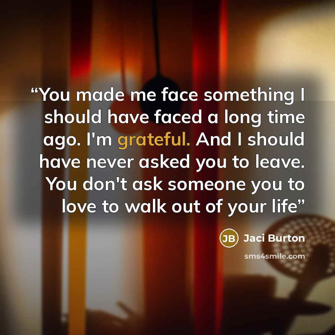 “You made me face something I should have faced a long time ago. I'm grateful. And I should have never asked you to leave. You don't ask someone you to love to walk out of your life” quote by Jaci Burton