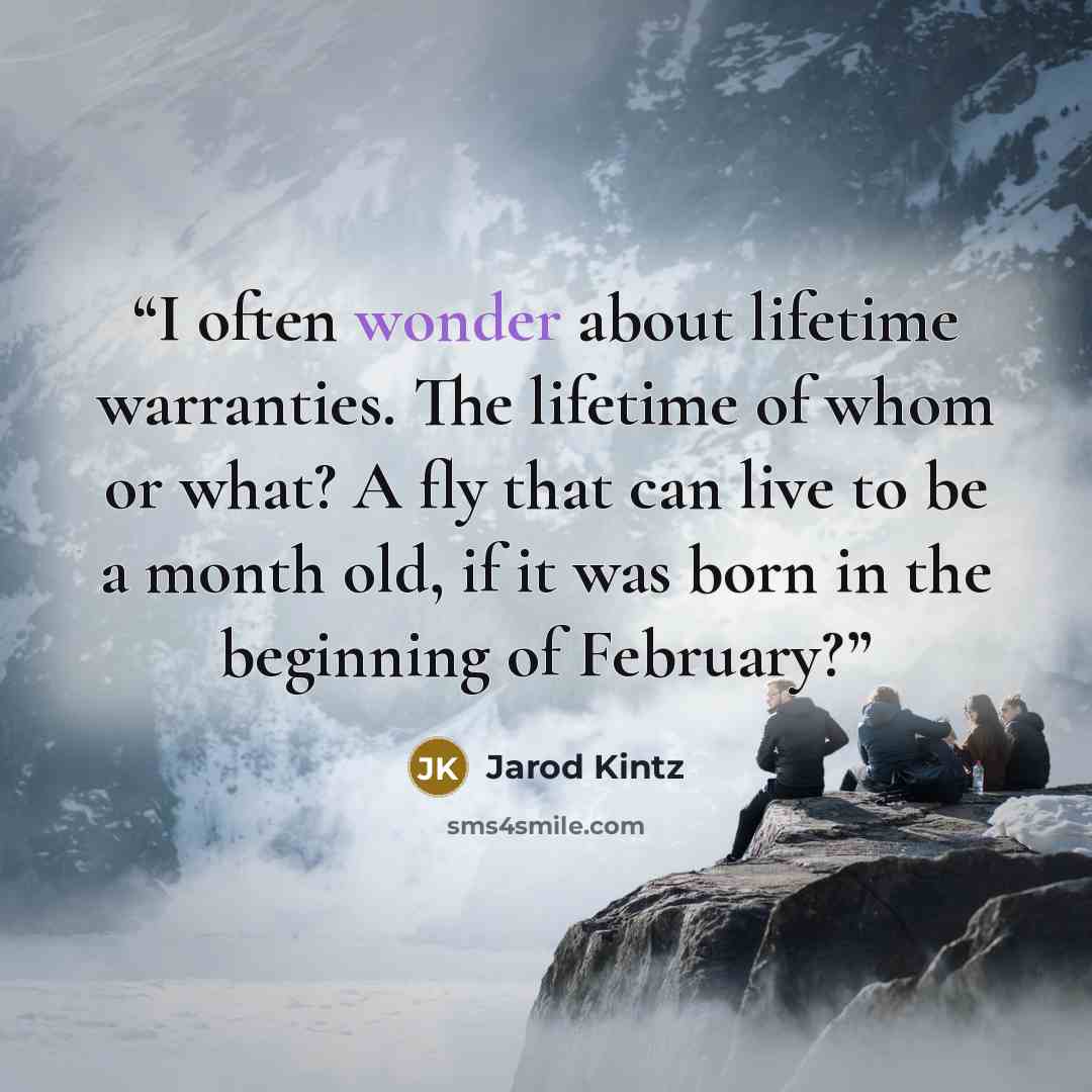 “I often wonder about lifetime warranties. The lifetime of whom or what? A fly that can live to be a month old, if it was born in the beginning of February?” quote by Jarod Kintz