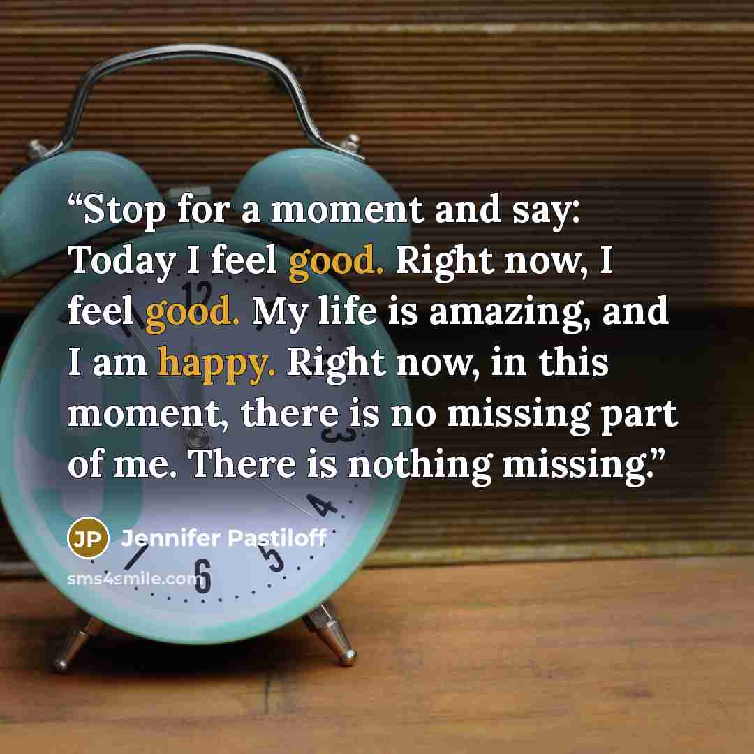 “Stop for a moment and say: Today I feel good. Right now, I feel good. My life is amazing, and I am happy. Right now, in this moment, there is no missing part of me. There is nothing missing.” quote by Jennifer Pastiloff