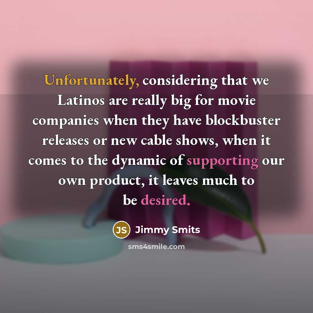 “Unfortunately, considering that we Latinos are really big for movie companies when they have blockbuster releases or new cable shows, when it comes to the dynamic of supporting our own product, it leaves much to be desired.” quote by Jimmy Smits