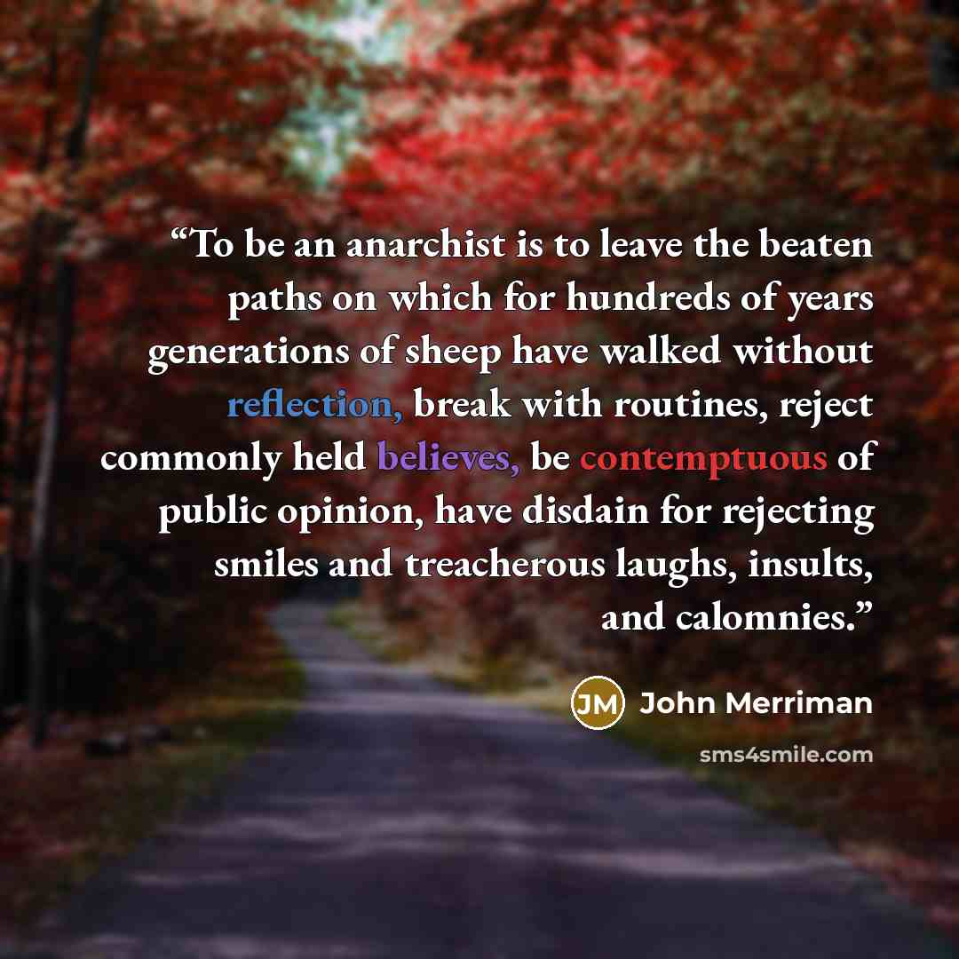 “To be an anarchist is to leave the beaten paths on which for hundreds of years generations of sheep have walked without reflection, break with routines, reject commonly held believes, be contemptuous of public opinion, have disdain for rejecting smiles and treacherous laughs, insults, and calomnies.” quote by John Merriman