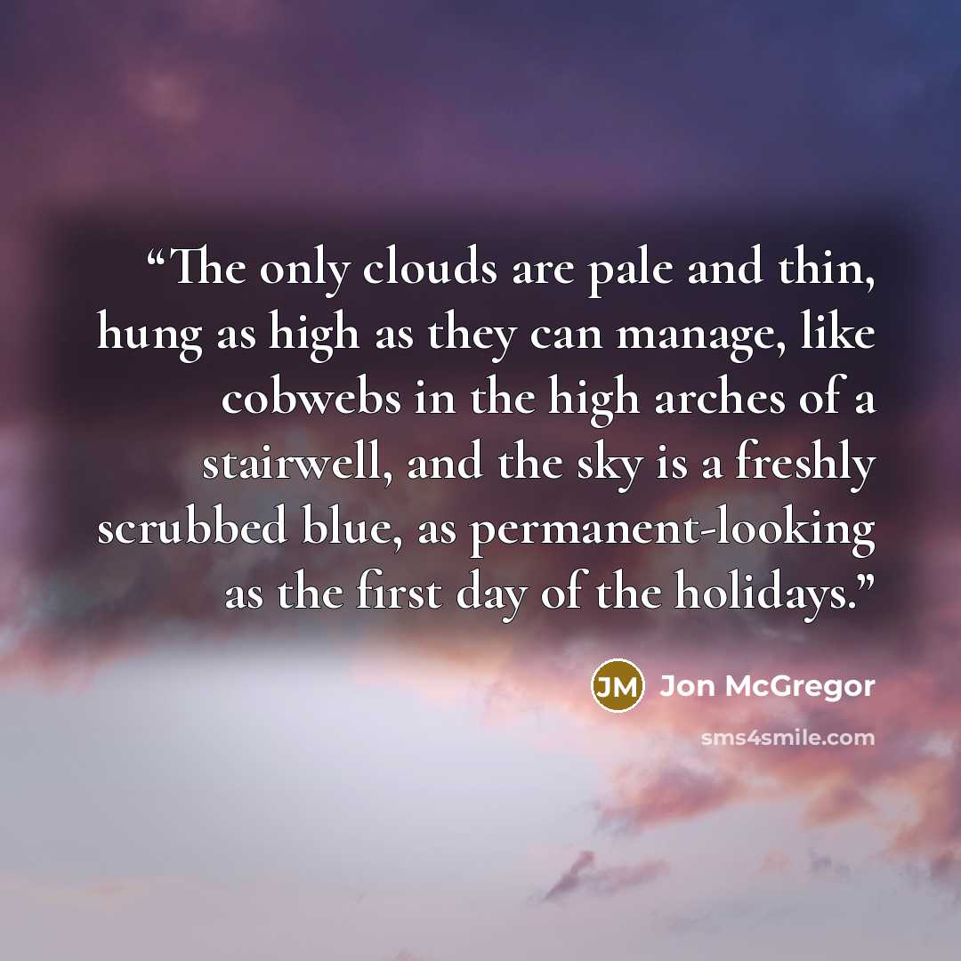 “The only clouds are pale and thin, hung as high as they can manage, like cobwebs in the high arches of a stairwell, and the sky is a freshly scrubbed blue, as permanent-looking as the first day of the holidays.” quote by Jon McGregor