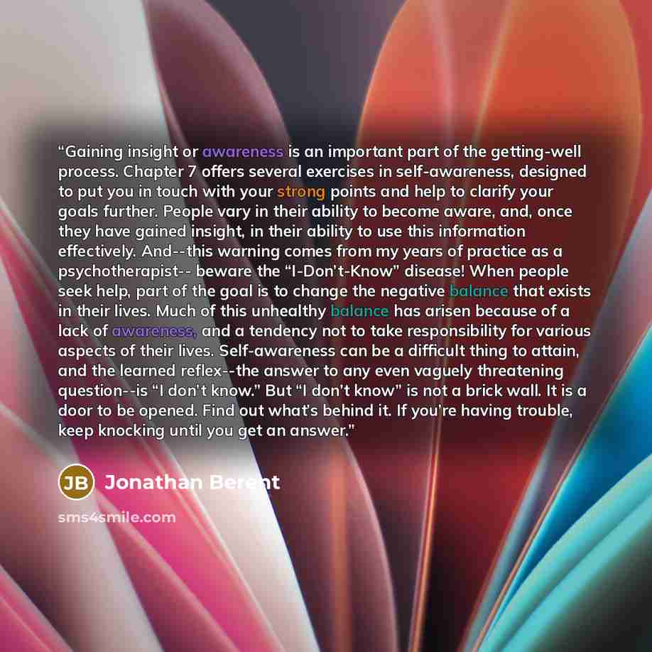 “Gaining insight or awareness is an important part of the getting-well process. Chapter 7 offers several exercises in self-awareness, designed to put you in touch with your strong points and help to clarify your goals further. People vary in their ability to become aware, and, once they have gained…” quote by Jonathan Berent