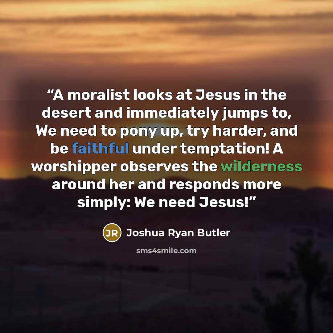 “A moralist looks at Jesus in the desert and immediately jumps to, We need to pony up, try harder, and be faithful under temptation! A worshipper observes the wilderness around her and responds more simply: We need Jesus!” quote by Joshua Ryan Butler