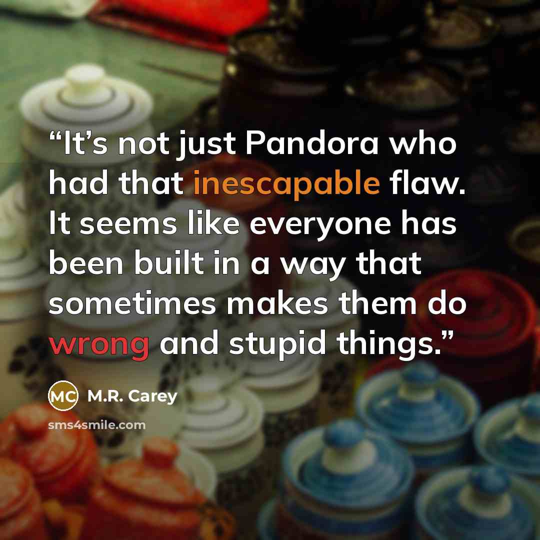 “It’s not just Pandora who had that inescapable flaw. It seems like everyone has been built in a way that sometimes makes them do wrong and stupid things.” quote by M.R. Carey