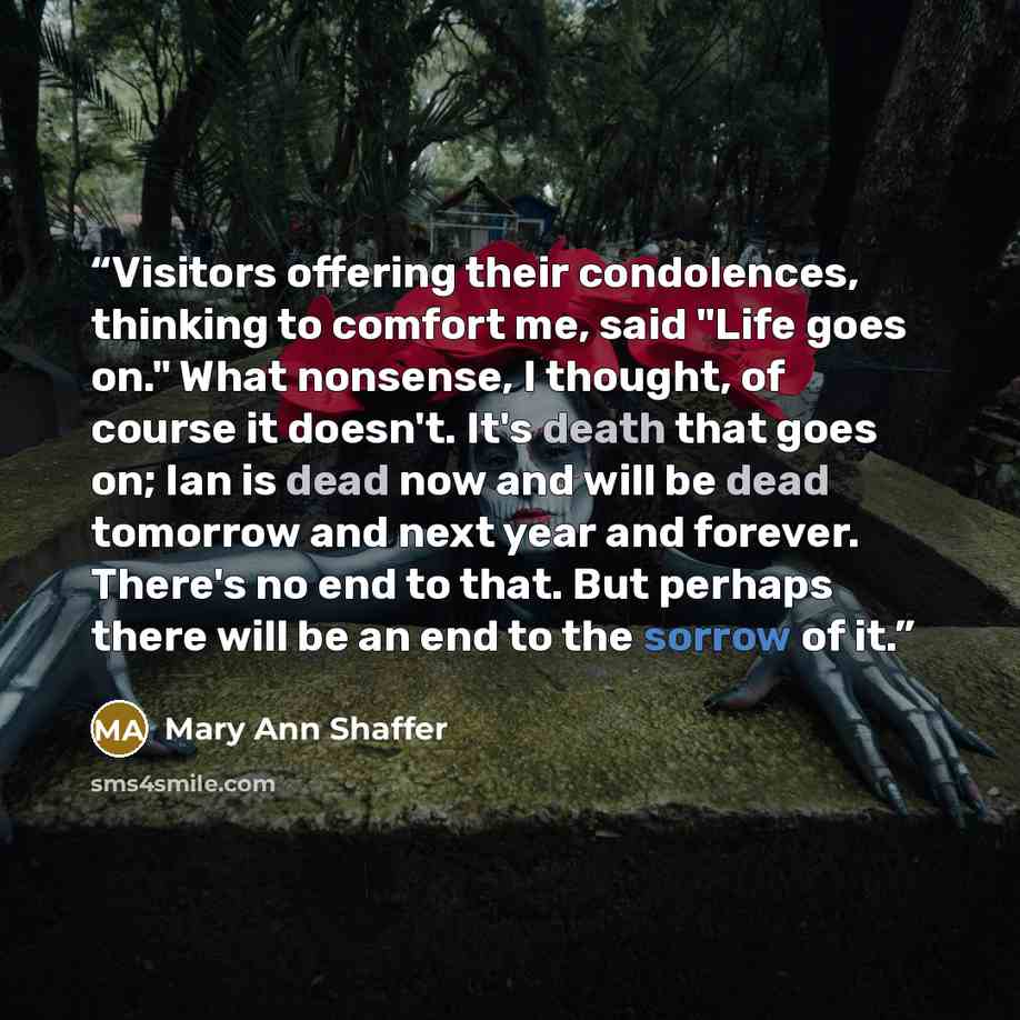 “Visitors offering their condolences, thinking to comfort me, said "Life goes on." What nonsense, I thought, of course it doesn't. It's death that goes on; Ian is dead now and will be dead tomorrow and next year and forever. There's no end to that. But perhaps there will be an end to the sorrow of…” quote by Mary Ann Shaffer