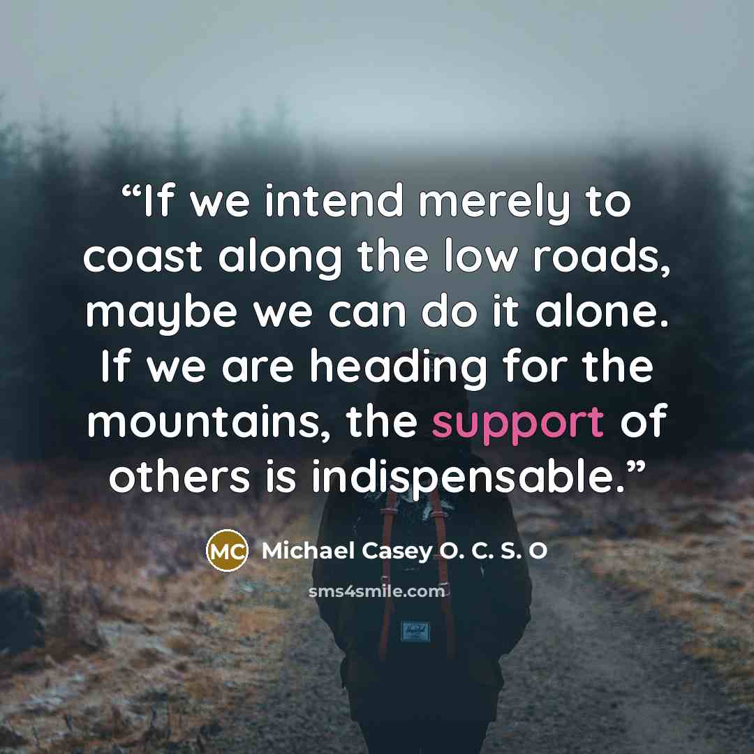 “If we intend merely to coast along the low roads, maybe we can do it alone. If we are heading for the mountains, the support of others is indispensable.” quote by Michael Casey O. C. S. O