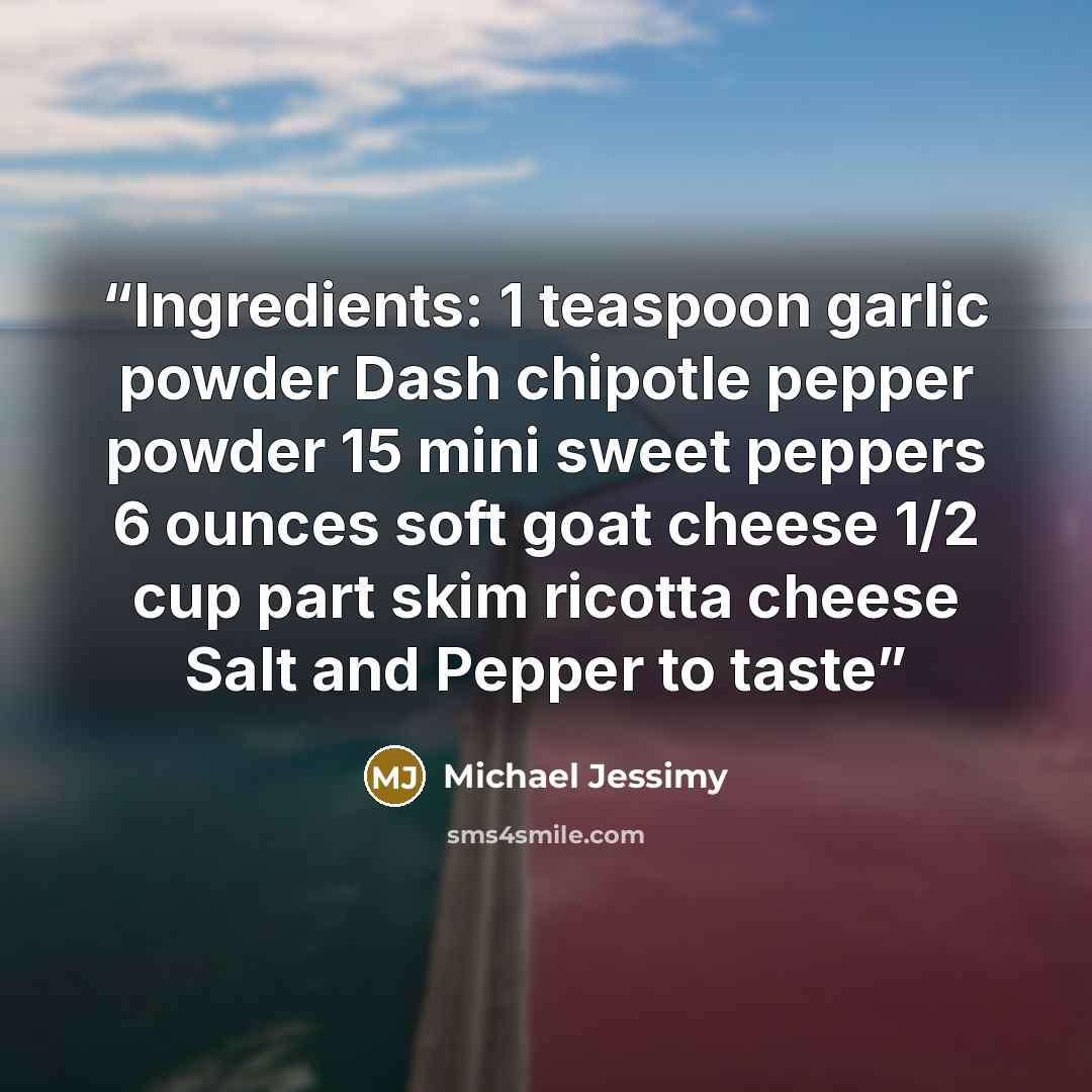 “Ingredients: 1 teaspoon garlic powder Dash chipotle pepper powder 15 mini sweet peppers 6 ounces soft goat cheese 1/2 cup part skim ricotta cheese Salt and Pepper to taste” quote by Michael Jessimy