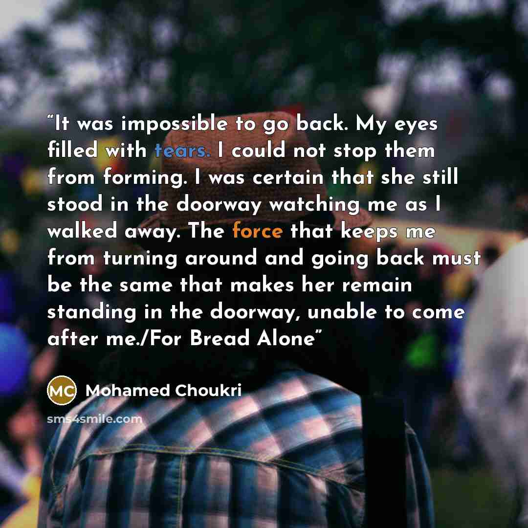 “It was impossible to go back. My eyes filled with tears. I could not stop them from forming. I was certain that she still stood in the doorway watching me as I walked away. The force that keeps me from turning around and going back must be the same that makes her remain standing in the doorway…” quote by Mohamed Choukri
