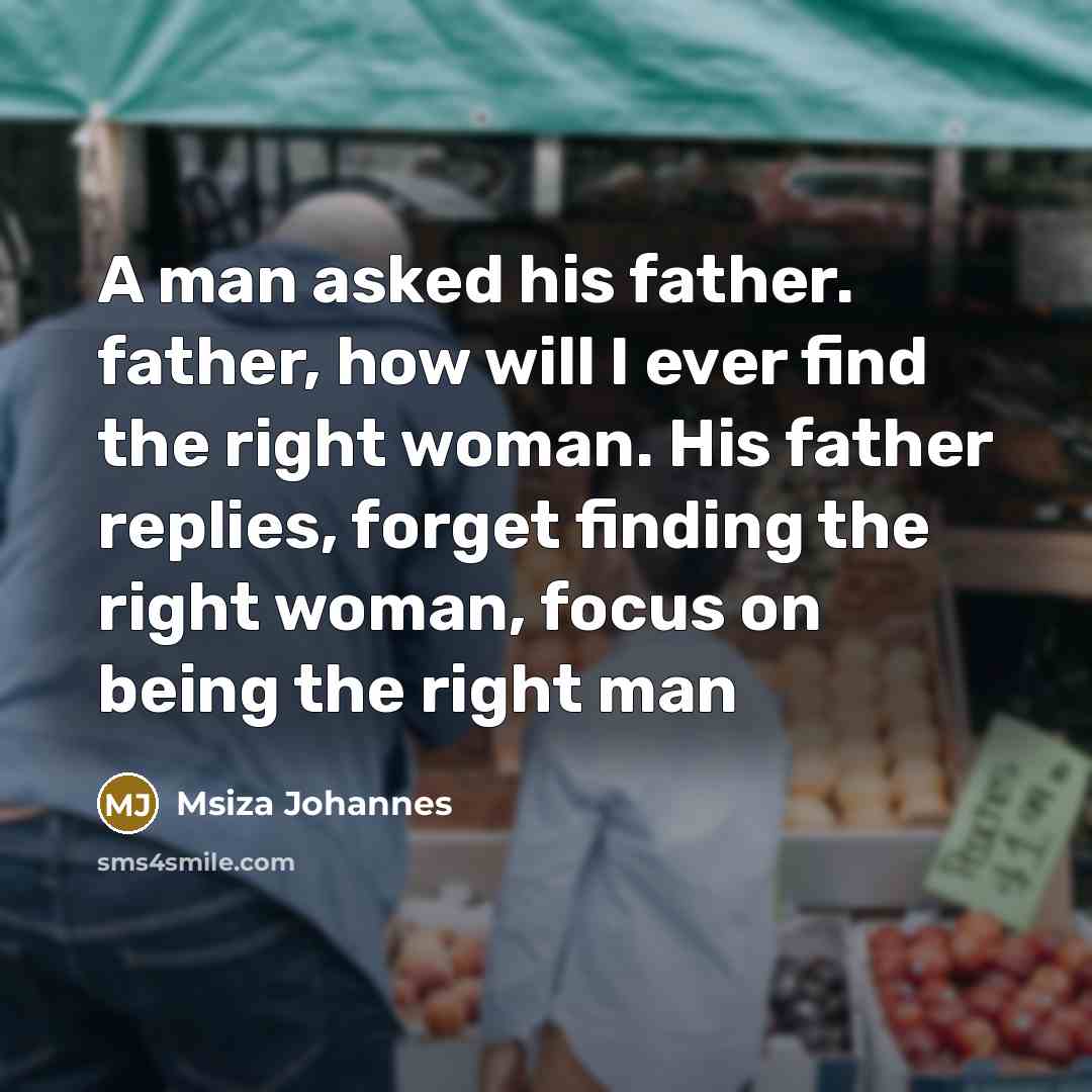 “A man asked his father. father, how will I ever find the right woman. His father replies, forget finding the right woman, focus on being the right man” quote by Msiza Johannes