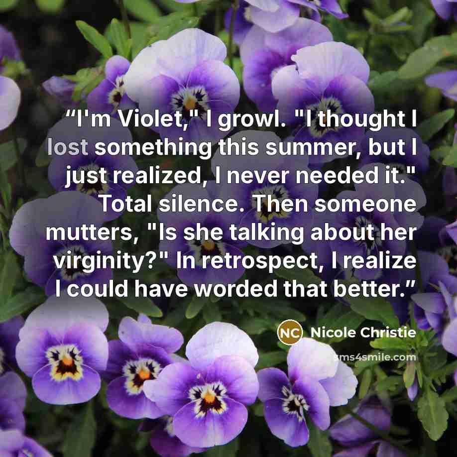 “I'm Violet," I growl. "I thought I lost something this summer, but I just realized, I never needed it." Total silence. Then someone mutters, "Is she talking about her virginity?" In retrospect, I realize I could have worded that better.” quote by Nicole Christie