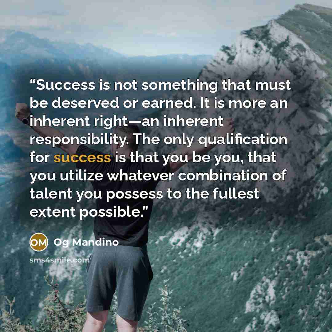 “Success is not something that must be deserved or earned. It is more an inherent right—an inherent responsibility. The only qualification for success is that you be you, that you utilize whatever combination of talent you possess to the fullest extent possible.” quote by Og Mandino
