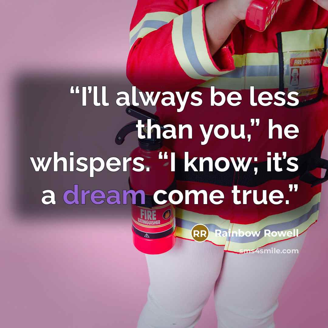 “I’ll always be less than you,” he whispers. “I know; it’s a dream come true.” quote by Rainbow Rowell