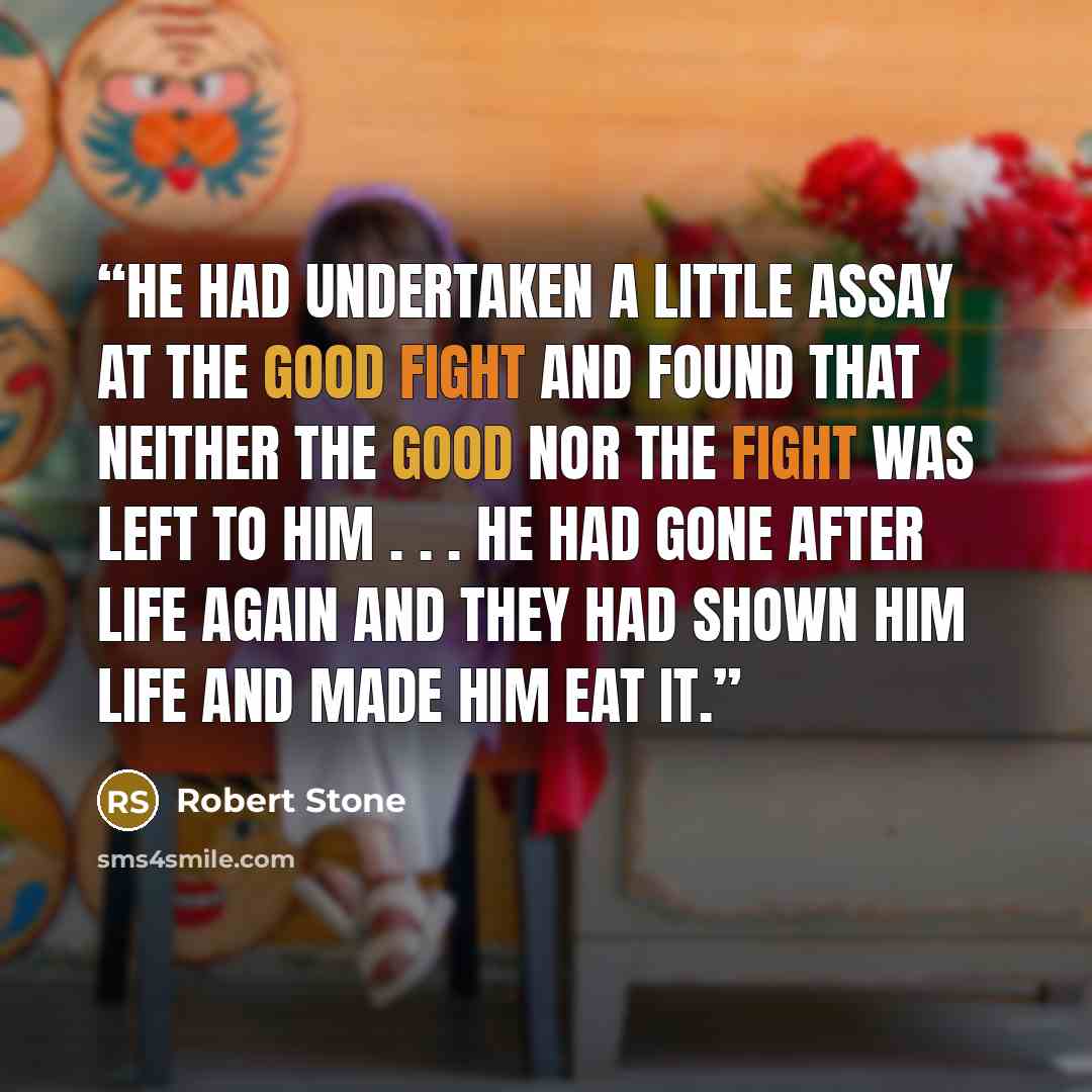 “He had undertaken a little assay at the good fight and found that neither the good nor the fight was left to him . . . he had gone after life again and they had shown him life and made him eat it.” quote by Robert Stone