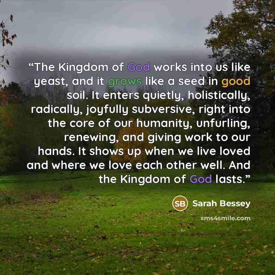 “The Kingdom of God works into us like yeast, and it grows like a seed in good soil. It enters quietly, holistically, radically, joyfully subversive, right into the core of our humanity, unfurling, renewing, and giving work to our hands. It shows up when we live loved and where we love each other…” quote by Sarah Bessey