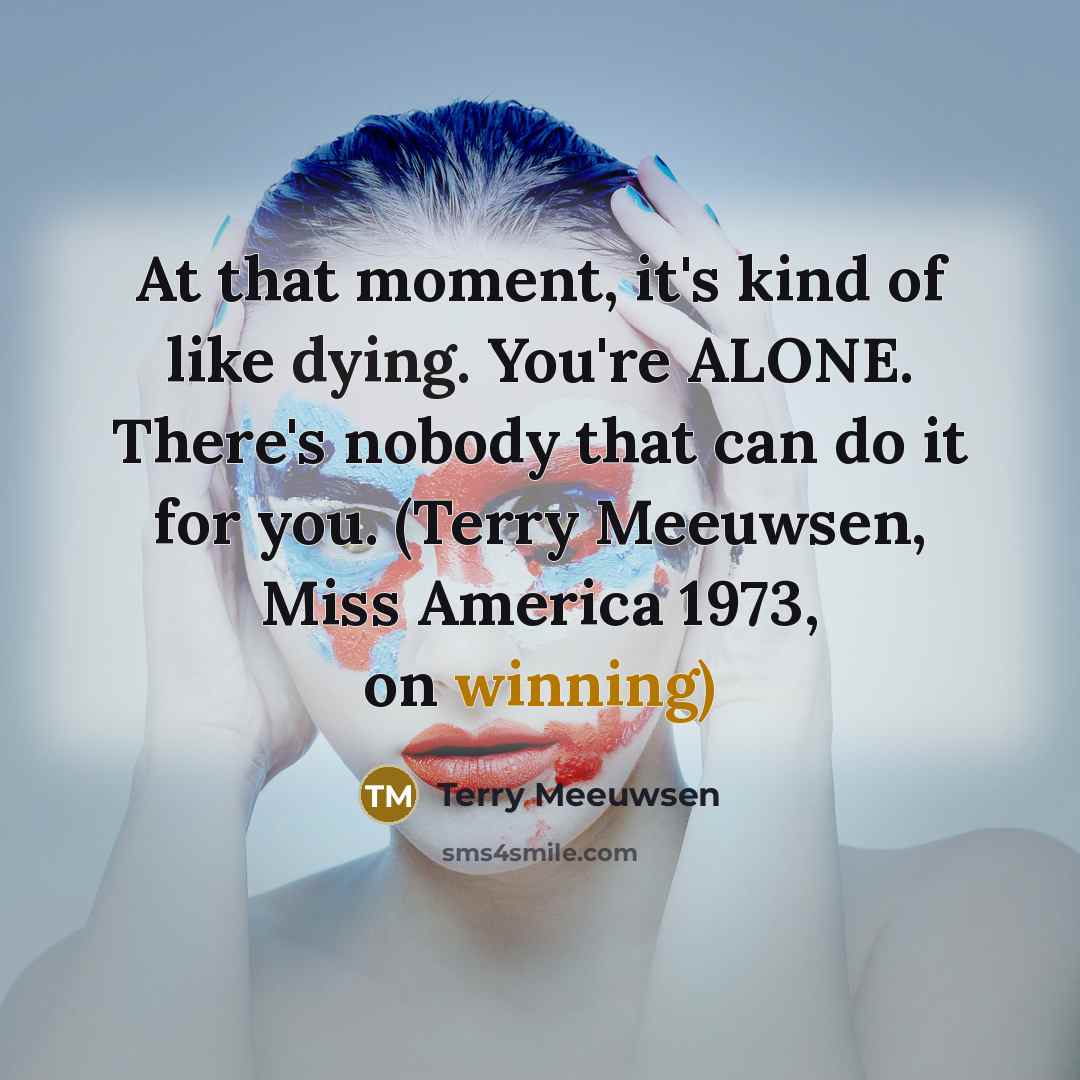 “At that moment, it's kind of like dying. You're ALONE. There's nobody that can do it for you. (Terry Meeuwsen, Miss America 1973, on winning)” quote by Terry Meeuwsen