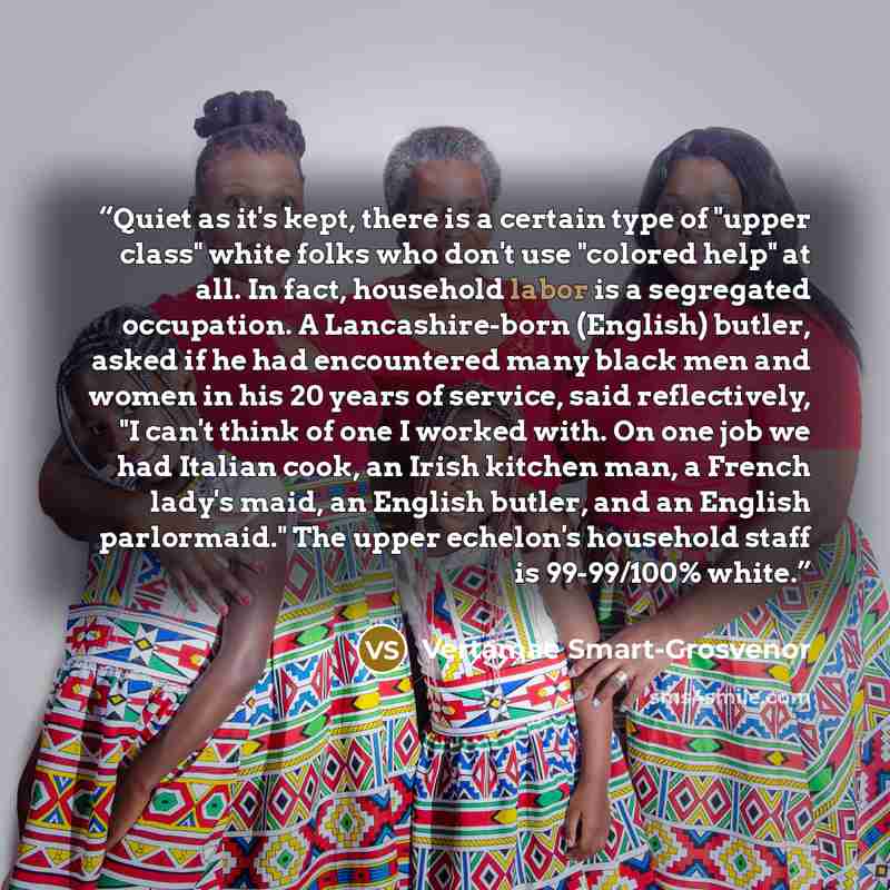 “Quiet as it's kept, there is a certain type of "upper class" white folks who don't use "colored help" at all. In fact, household labor is a segregated occupation. A Lancashire-born (English) butler, asked if he had encountered many black men and women in his 20 years of service, said reflectively…” quote by Vertamae Smart-Grosvenor