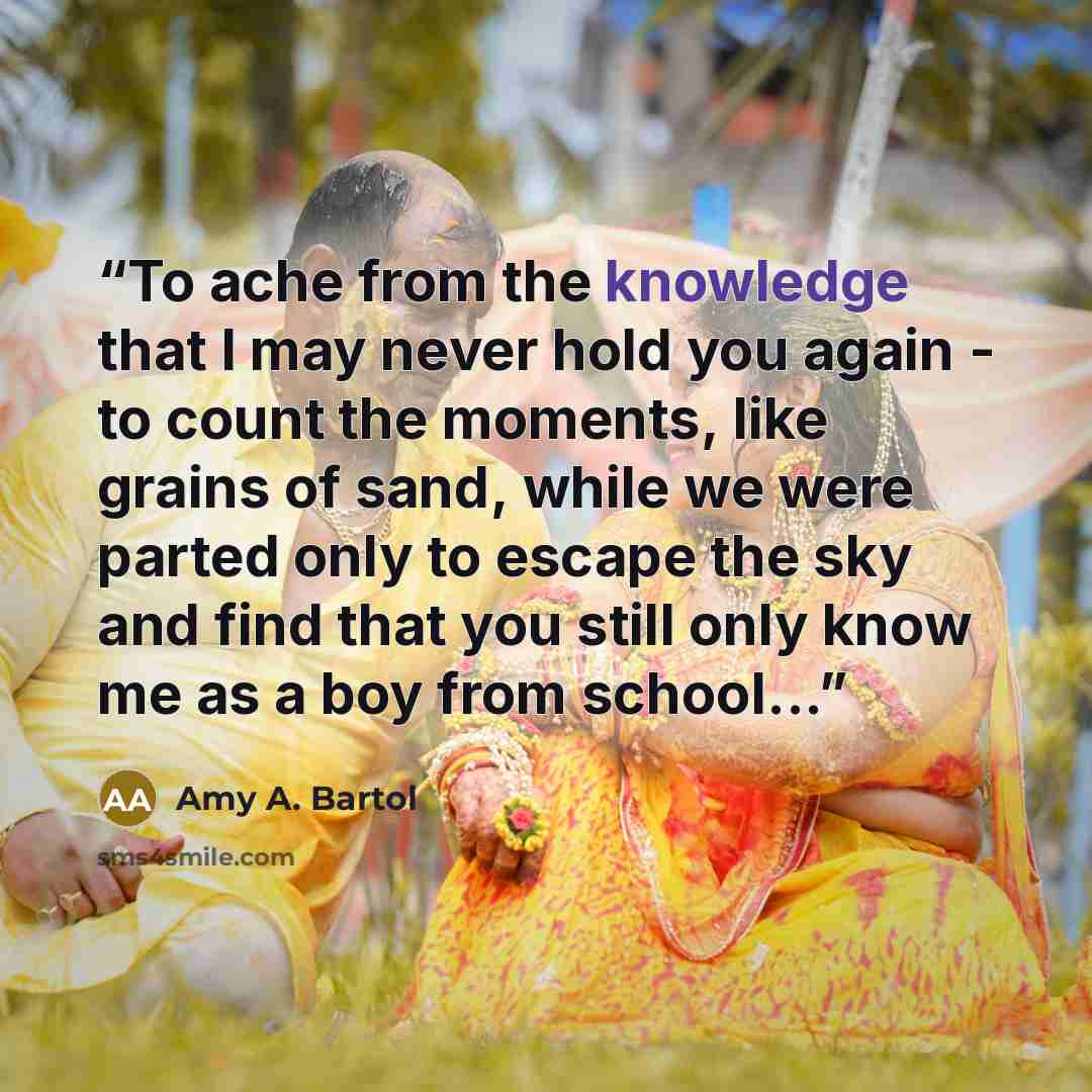 “To ache from the knowledge that I may never hold you again - to count the moments, like grains of sand, while we were parted only to escape the sky and find that you still only know me as a boy from school...” quote by Amy A. Bartol