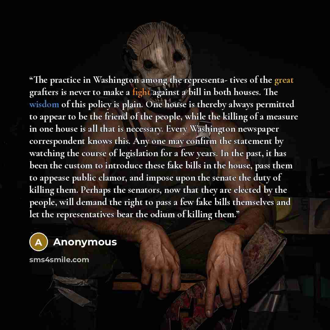 “The practice in Washington among the representa- tives of the great grafters is never to make a fight against a bill in both houses. The wisdom of this policy is plain. One house is thereby always permitted to appear to be the friend of the people, while the killing of a measure in one house is…” quote by Anonymous