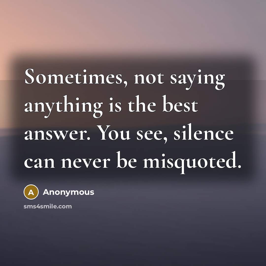 “Sometimes, not saying anything is the best answer. You see, silence can never be misquoted.” quote by Anonymous