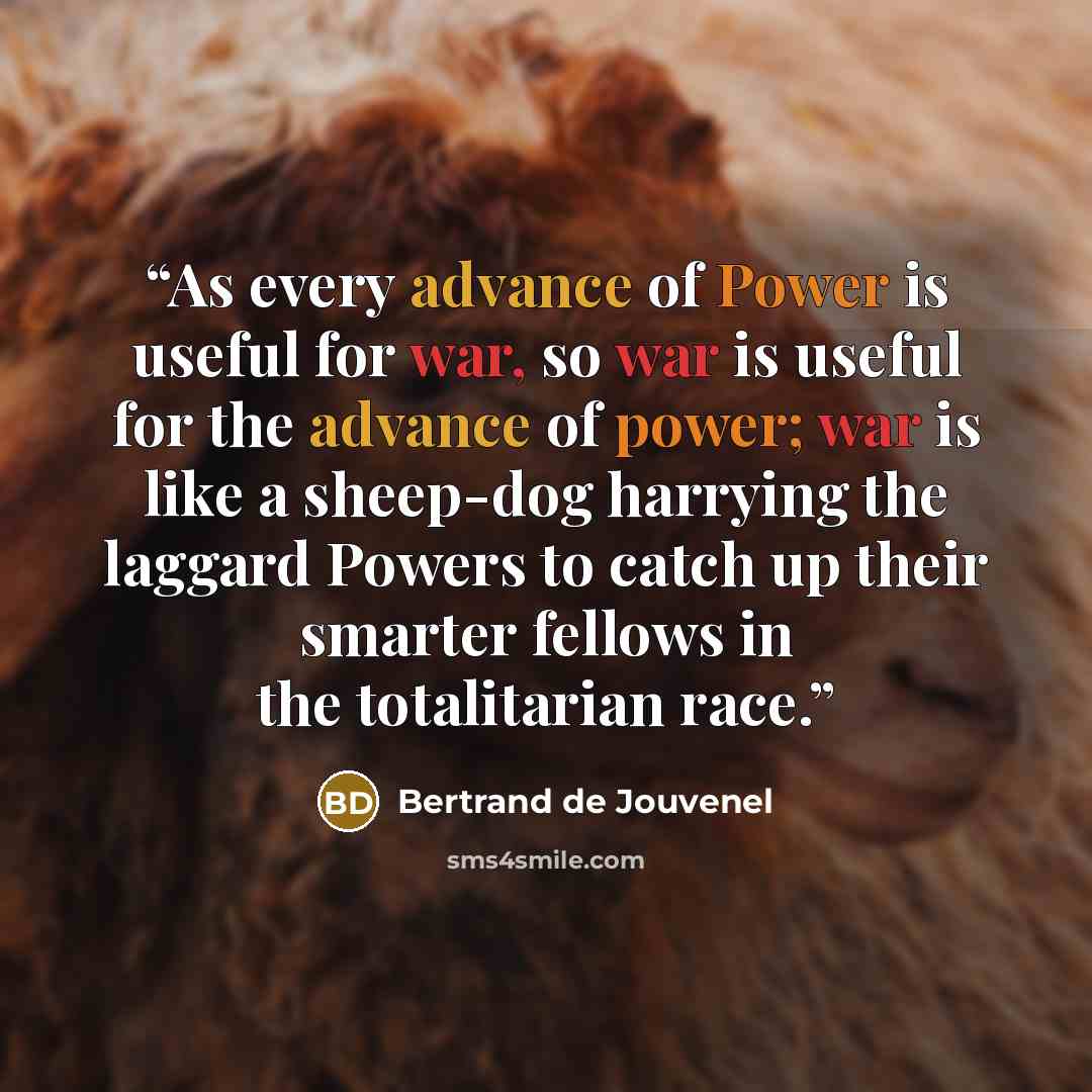“As every advance of Power is useful for war, so war is useful for the advance of power; war is like a sheep-dog harrying the laggard Powers to catch up their smarter fellows in the totalitarian race.” quote by Bertrand De Jouvenel