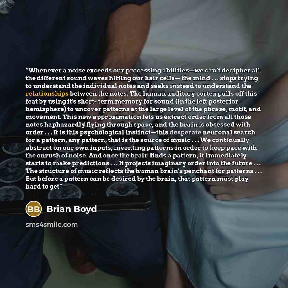 “Whenever a noise exceeds our processing abilities—we can’t decipher all the different sound waves hitting our hair cells— the mind . . . stops trying to understand the individual notes and seeks instead to understand the relationships between the notes. The human auditory cortex pulls off this…” quote by Brian Boyd