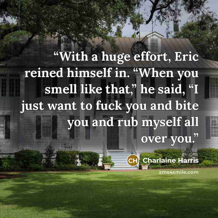 “With a huge effort, Eric reined himself in. “When you smell like that,” he said, “I just want to fuck you and bite you and rub myself all over you.” quote by Charlaine Harris