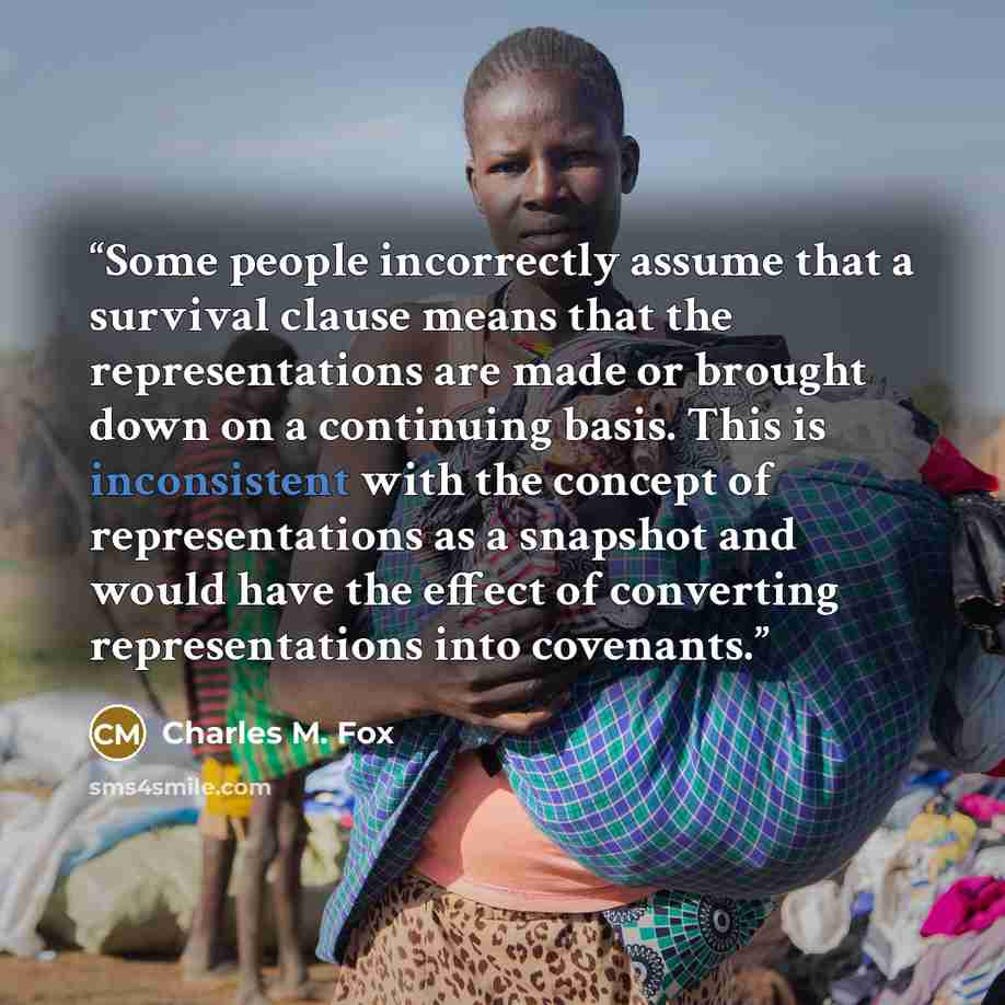 “Some people incorrectly assume that a survival clause means that the representations are made or brought down on a continuing basis. This is inconsistent with the concept of representations as a snapshot and would have the effect of converting representations into covenants.” quote by Charles M. Fox