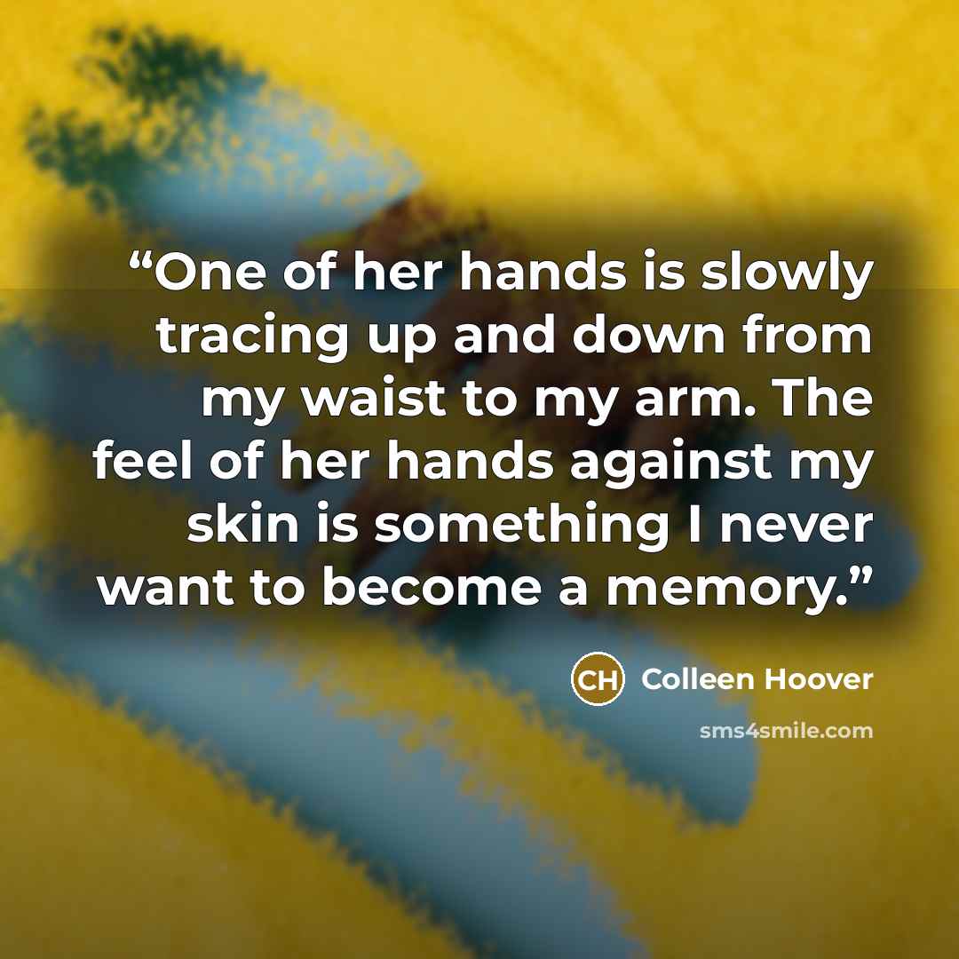 “One of her hands is slowly tracing up and down from my waist to my arm. The feel of her hands against my skin is something I never want to become a memory.” quote by Colleen Hoover