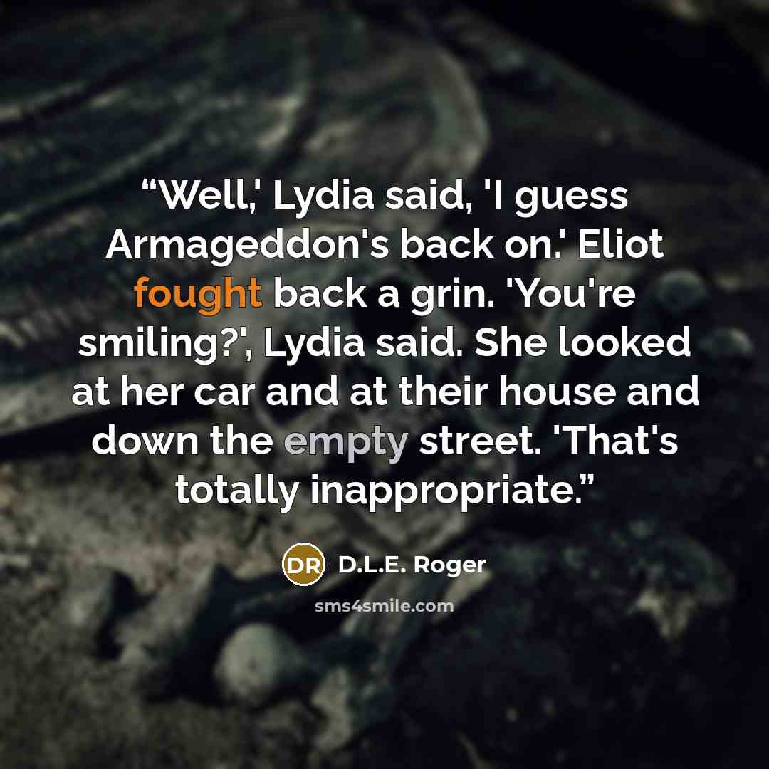 “Well,' Lydia said, 'I guess Armageddon's back on.' Eliot fought back a grin. 'You're smiling?', Lydia said. She looked at her car and at their house and down the empty street. 'That's totally inappropriate.” quote by D.L.E. Roger