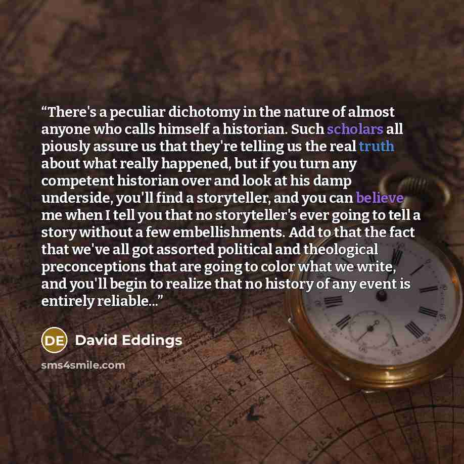“There's a peculiar dichotomy in the nature of almost anyone who calls himself a historian. Such scholars all piously assure us that they're telling us the real truth about what really happened, but if you turn any competent historian over and look at his damp underside, you'll find a storyteller…” quote by David Eddings