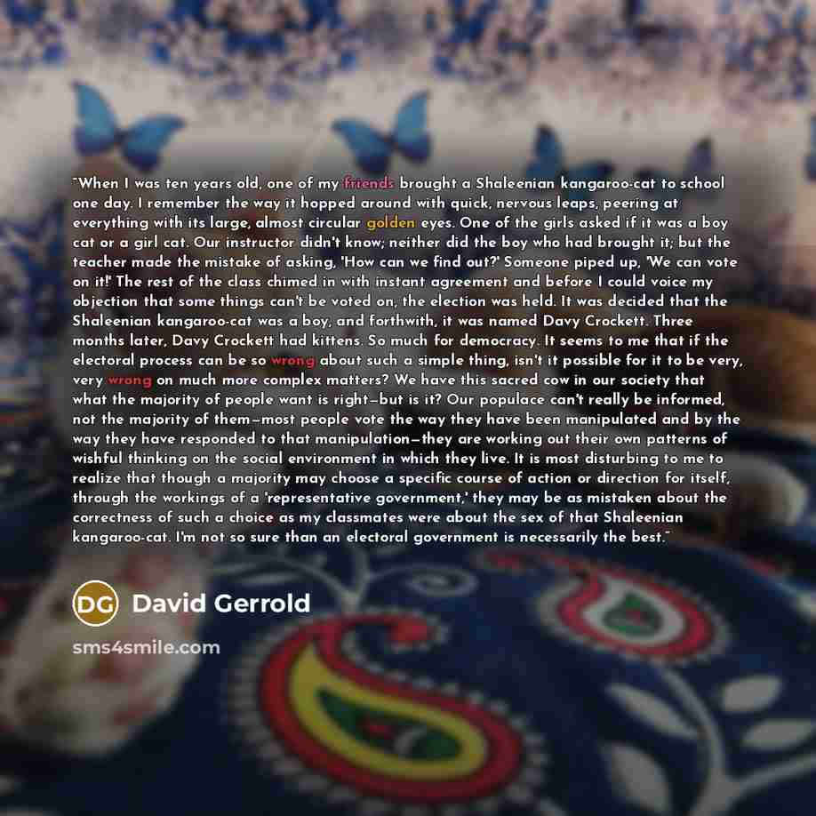 “When I was ten years old, one of my friends brought a Shaleenian kangaroo-cat to school one day. I remember the way it hopped around with quick, nervous leaps, peering at everything with its large, almost circular golden eyes. One of the girls asked if it was a boy cat or a girl cat. Our…” quote by David Gerrold