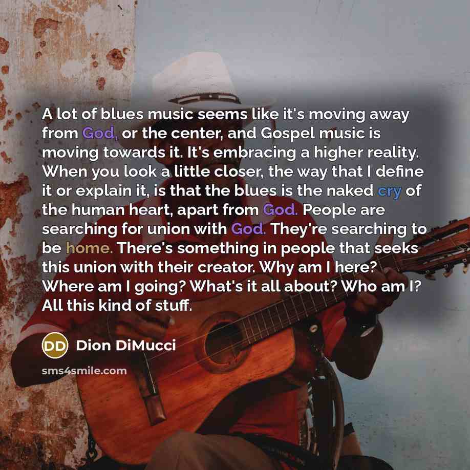 “A lot of blues music seems like it's moving away from God, or the center, and Gospel music is moving towards it. It's embracing a higher reality. When you look a little closer, the way that I define it or explain it, is that the blues is the naked cry of the human heart, apart from God. People are…” quote by Dion DiMucci