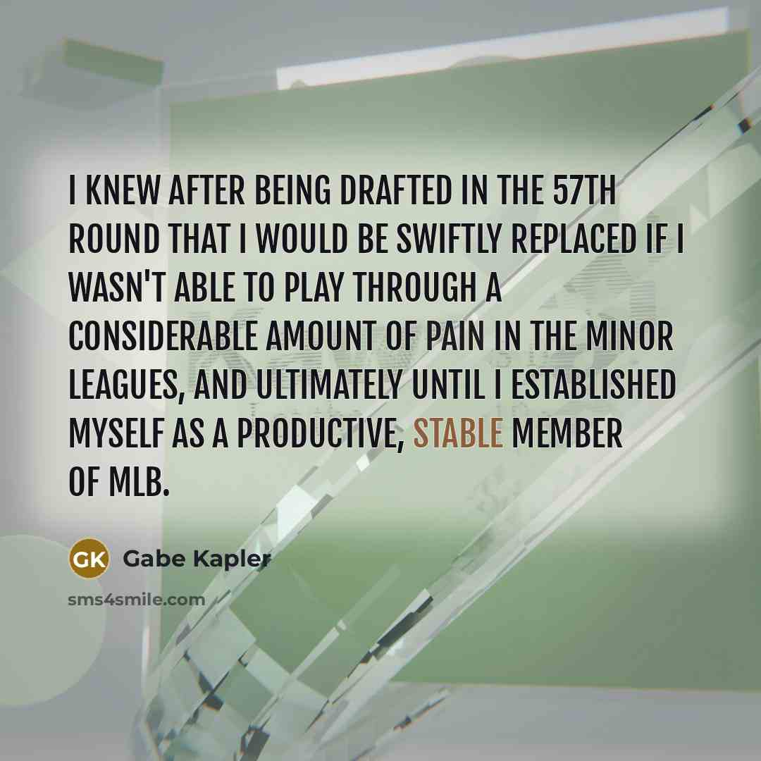 “I knew after being drafted in the 57th round that I would be swiftly replaced if I wasn't able to play through a considerable amount of pain in the minor leagues, and ultimately until I established myself as a productive, stable member of MLB.” quote by Gabe Kapler