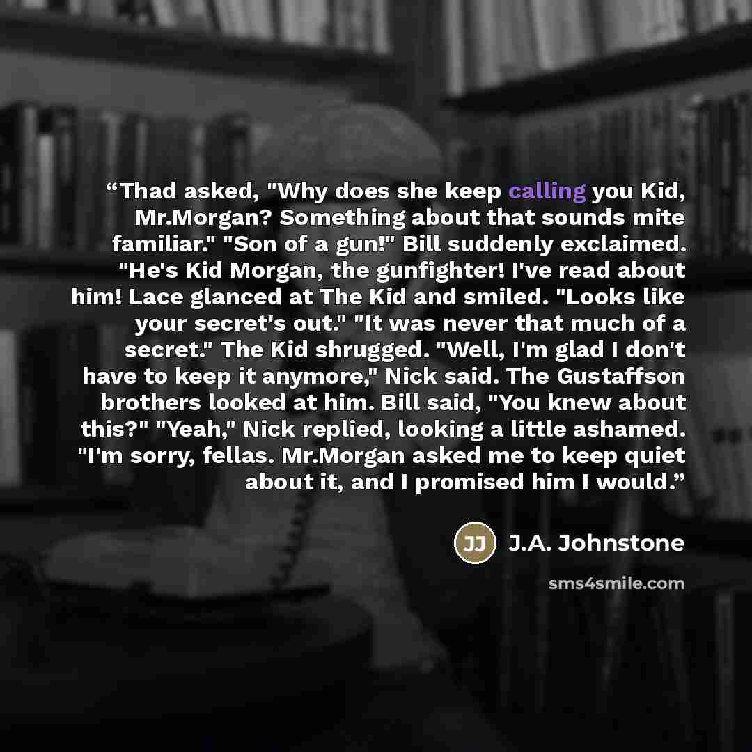 “Thad asked, "Why does she keep calling you Kid, Mr.Morgan? Something about that sounds mite familiar." "Son of a gun!" Bill suddenly exclaimed. "He's Kid Morgan, the gunfighter! I've read about him! Lace glanced at The Kid and smiled. "Looks like your secret's out." "It was never that much of a…” quote by J.A. Johnstone
