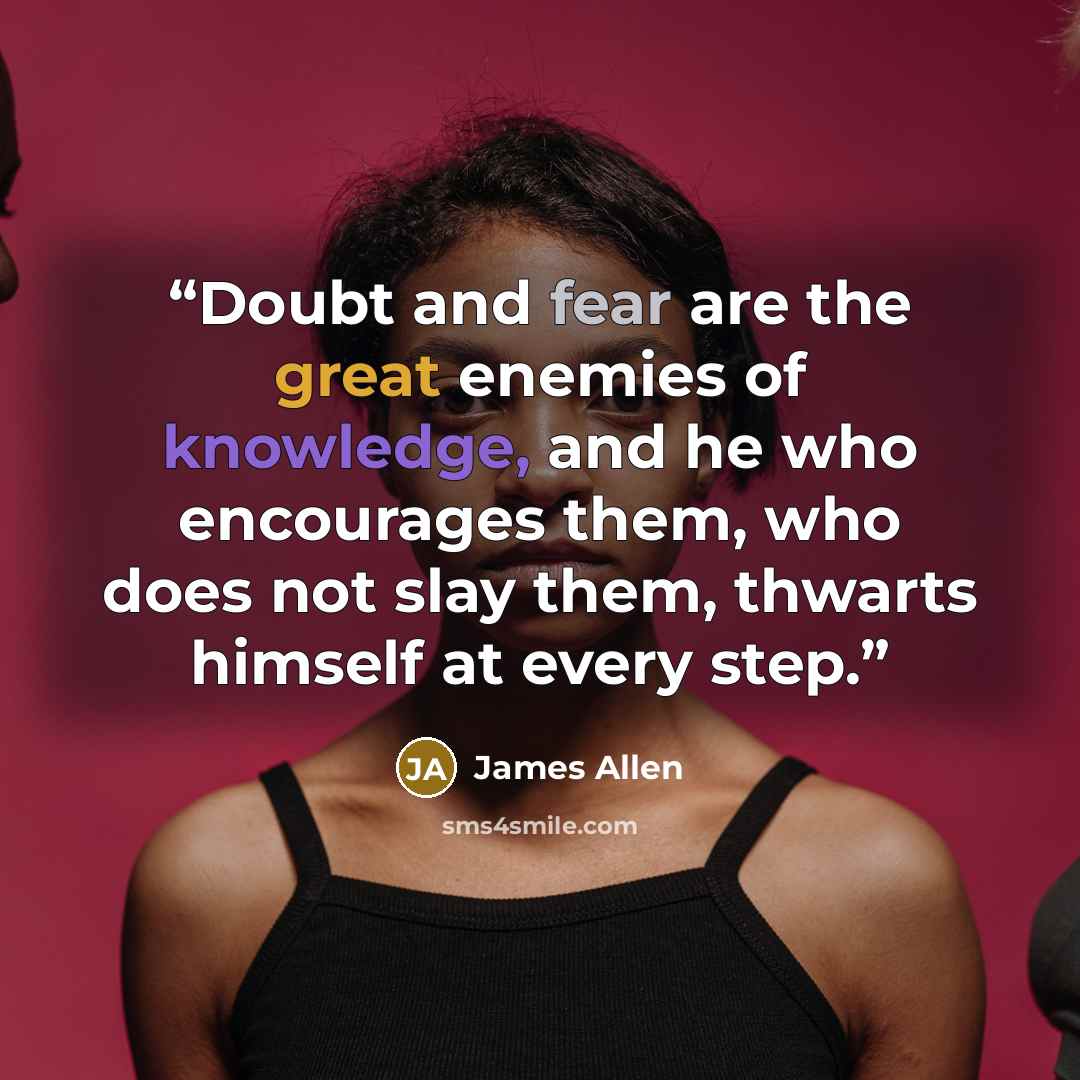 “Doubt and fear are the great enemies of knowledge, and he who encourages them, who does not slay them, thwarts himself at every step.” quote by James Allen