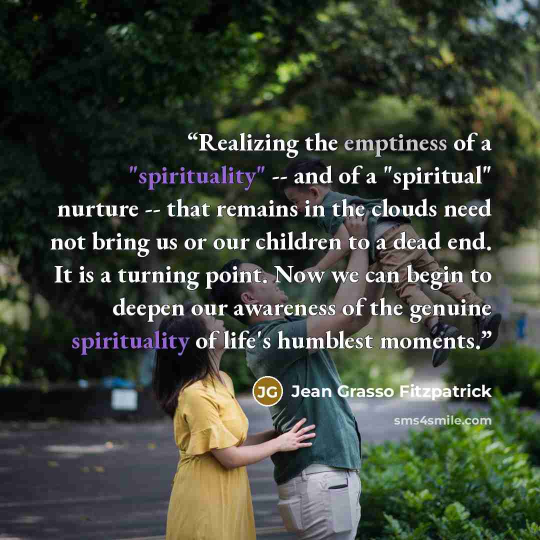 “Realizing the emptiness of a "spirituality" -- and of a "spiritual" nurture -- that remains in the clouds need not bring us or our children to a dead end. It is a turning point. Now we can begin to deepen our awareness of the genuine spirituality of life's humblest moments.” quote by Jean Grasso Fitzpatrick