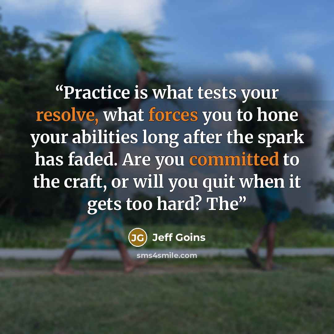 “Practice is what tests your resolve, what forces you to hone your abilities long after the spark has faded. Are you committed to the craft, or will you quit when it gets too hard? The” quote by Jeff Goins