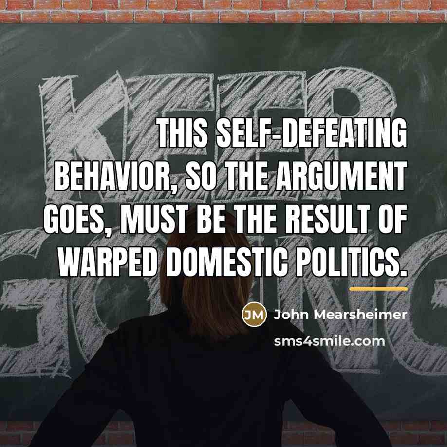 “This self-defeating behavior, so the argument goes, must be the…” quote by John Mearsheimer