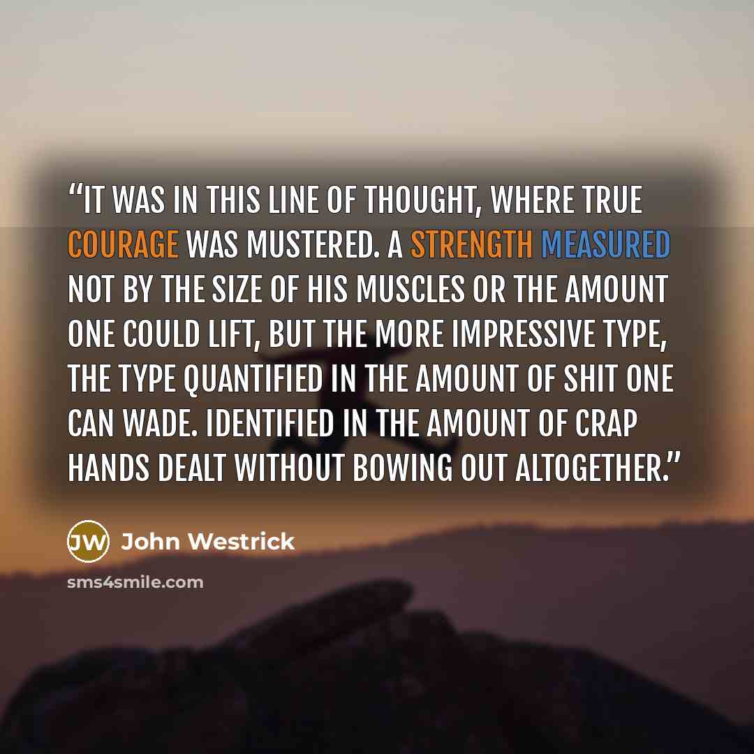 “It was in this line of thought, where true courage was mustered. A strength measured not by the size of his muscles or the amount one could lift, but the more impressive type, the type quantified in the amount of shit one can wade. Identified in the amount of crap hands dealt without bowing out…” quote by John Westrick