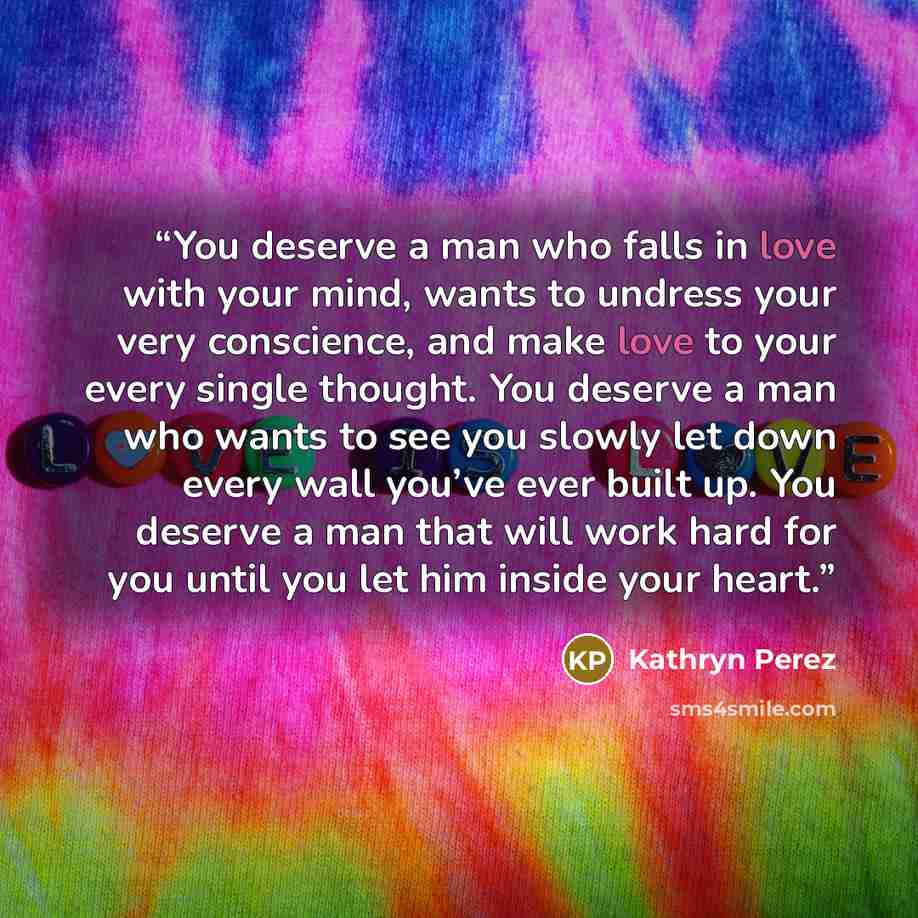 “You deserve a man who falls in love with your mind, wants to undress your very conscience, and make love to your every single thought. You deserve a man who wants to see you slowly let down every wall you’ve ever built up. You deserve a man that will work hard for you until you let him inside your…” quote by Kathryn Perez