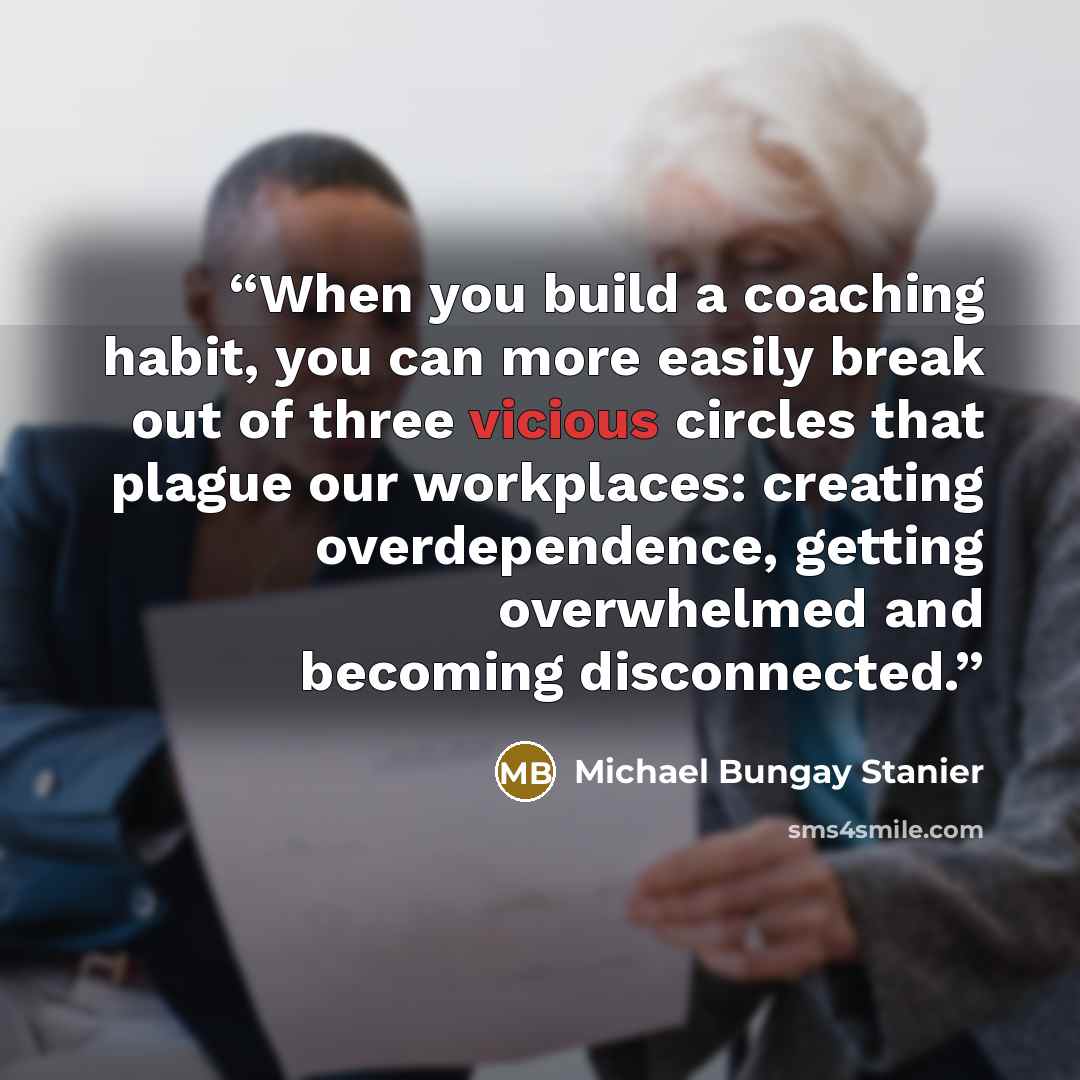 “When you build a coaching habit, you can more easily break out of three vicious circles that plague our workplaces: creating overdependence, getting overwhelmed and becoming disconnected.” quote by Michael Bungay Stanier