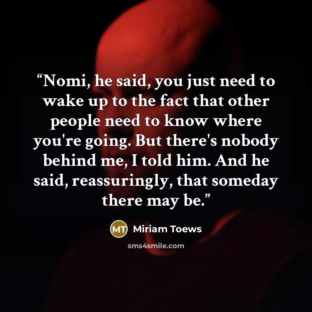 “Nomi, he said, you just need to wake up to the fact that other people need to know where you're going. But there's nobody behind me, I told him. And he said, reassuringly, that someday there may be.” quote by Miriam Toews