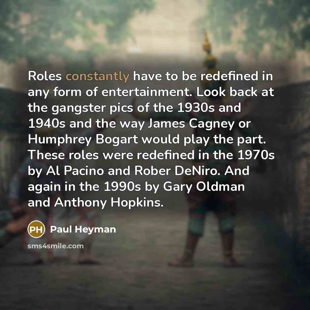 “Roles constantly have to be redefined in any form of entertainment. Look back at the gangster pics of the 1930s and 1940s and the way James Cagney or Humphrey Bogart would play the part. These roles were redefined in the 1970s by Al Pacino and Rober DeNiro. And again in the 1990s by Gary Oldman…” quote by Paul Heyman
