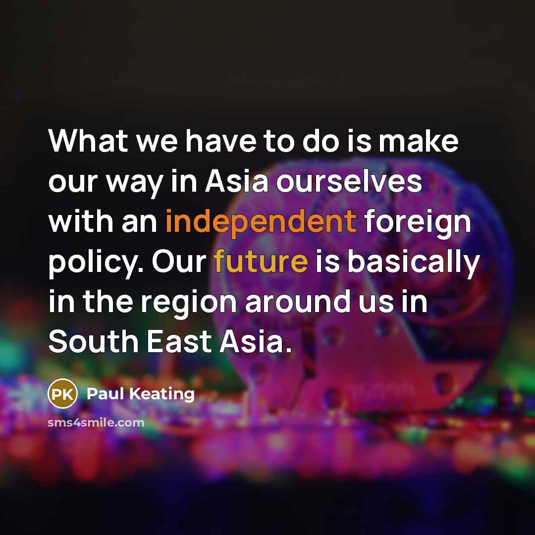 “What we have to do is make our way in Asia ourselves with an independent foreign policy. Our future is basically in the region around us in South East Asia.” quote by Paul Keating