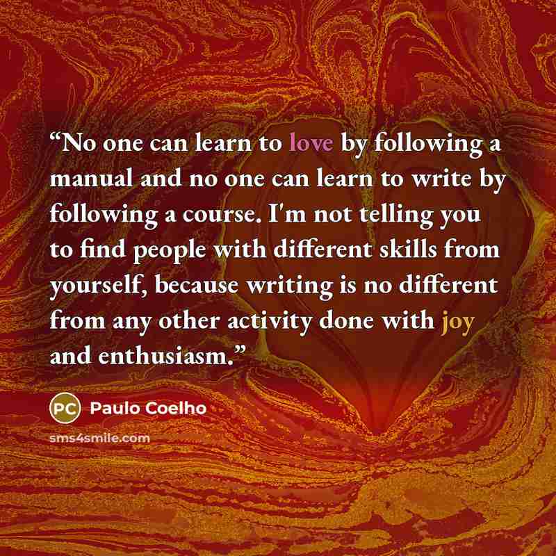 “No one can learn to love by following a manual and no one can learn to write by following a course. I'm not telling you to find people with different skills from yourself, because writing is no different from any other activity done with joy and enthusiasm.” quote by Paulo Coelho